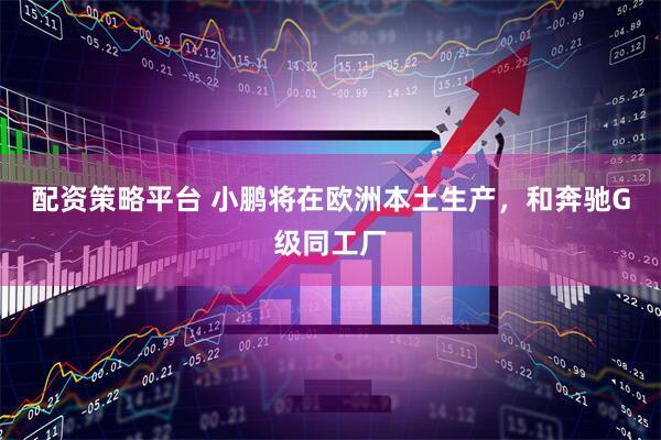 配资策略平台 小鹏将在欧洲本土生产，和奔驰G级同工厂
