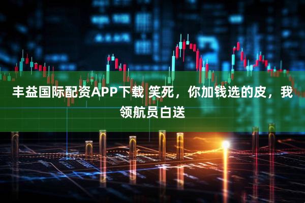 丰益国际配资APP下载 笑死，你加钱选的皮，我领航员白送