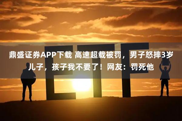 鼎盛证券APP下载 高速超载被罚，男子怒摔3岁儿子，孩子我不要了！网友：罚死他