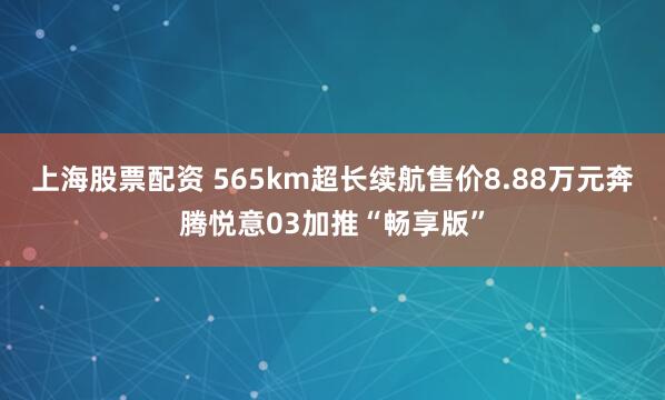 上海股票配资 565km超长续航售价8.88万元奔腾悦意03加推“畅享版”