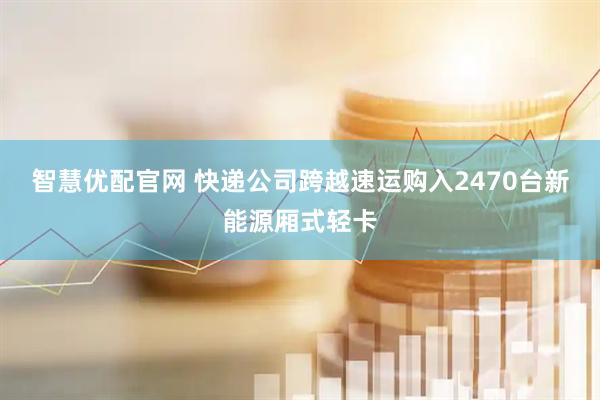 智慧优配官网 快递公司跨越速运购入2470台新能源厢式轻卡