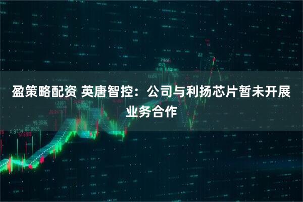 盈策略配资 英唐智控：公司与利扬芯片暂未开展业务合作