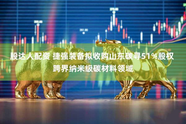 股达人配资 捷强装备拟收购山东碳寻51%股权 跨界纳米级碳材料领域