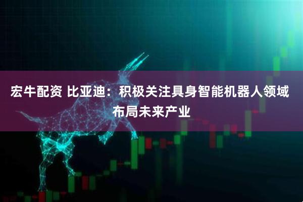 宏牛配资 比亚迪：积极关注具身智能机器人领域 布局未来产业