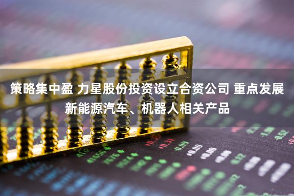 策略集中盈 力星股份投资设立合资公司 重点发展新能源汽车、机器人相关产品