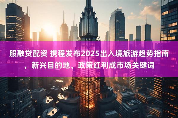股融贷配资 携程发布2025出入境旅游趋势指南，新兴目的地、政策红利成市场关键词