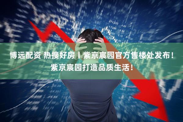 博远配资 热搜好房丨紫京宸园官方售楼处发布！紫京宸园打造品质生活！