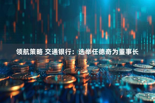 领航策略 交通银行：选举任德奇为董事长