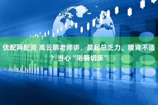 优配网配资 高云鹏老师讲，晨起总乏力、腰肾不适？当心“浴厕切床”