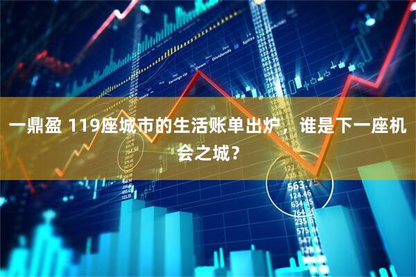 一鼎盈 119座城市的生活账单出炉，谁是下一座机会之城？