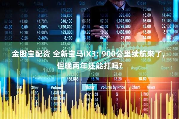 金股宝配资 全新宝马iX3: 900公里续航来了, 但晚两年还能打吗?