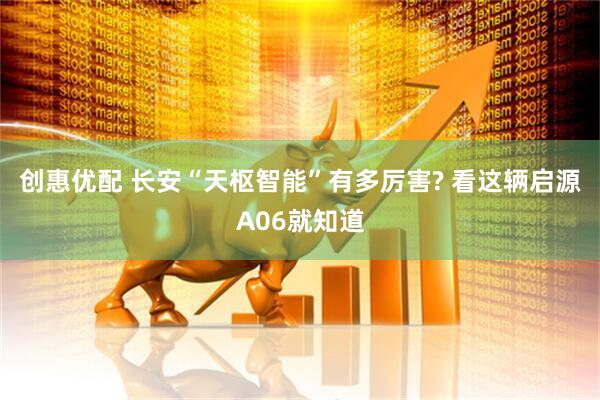 创惠优配 长安“天枢智能”有多厉害? 看这辆启源A06就知道