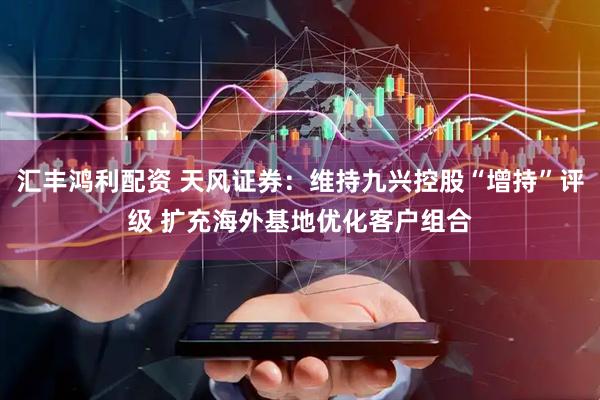 汇丰鸿利配资 天风证券：维持九兴控股“增持”评级 扩充海外基地优化客户组合